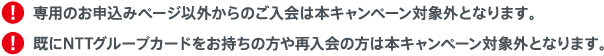 専用のお申込みページ以外からのご入会は本キャンペーン対象外となります。既にNTTグループカードをお持ちの方や再入会の方は本キャンペーン対象外となります。