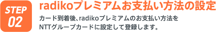 radikoプレミアムお支払い方法の設定 カード到着後、radikoプレミアムのお支払い方法をNTTグループカードに設定して登録します。