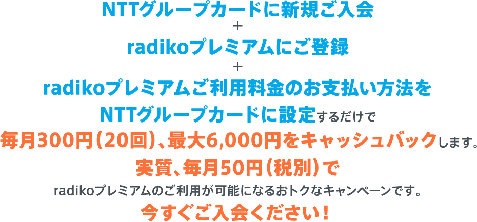 NTTグループカードに新規ご入会＋radikoプレミアムにご登録＋radikoプレミアムご利用料金のお支払い方法をNTTグループカードに設定するだけで 毎月300円（20回）、最大6,000円をキャッシュバックします。実質、毎月50円（税別）でradikoプレミアムのご利用が可能になるおトクなキャンペーンです。今すぐご入会ください！
