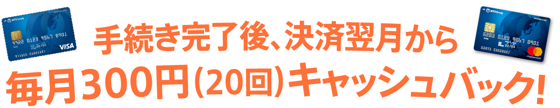 手続き完了後、決済翌月から毎月300円（20回）キャッシュバック!